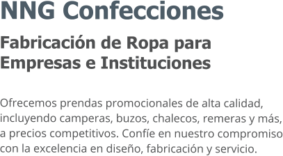 NNG Confecciones Fabricación de Ropa para Empresas e Instituciones  Ofrecemos prendas promocionales de alta calidad, incluyendo camperas, buzos, chalecos, remeras y más, a precios competitivos. Confíe en nuestro compromiso con la excelencia en diseño, fabricación y servicio.
